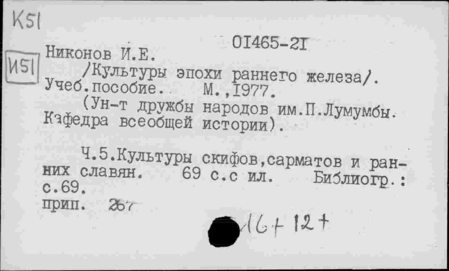 ﻿Vi SI
Ksi
Никонов И.Е. 01465-21
эпохи раннего железа/. •Учеб.пособие.. М. ,1977.
к^о(Ун“т дРУжбы народов‘им.П.Лумумбы. Кафедра всеобщей истории).
4.5.Культуры скифов,сарматов и ранних славян. 69 с.с ил. Р Библиогр : прип. 267
(6 F U +